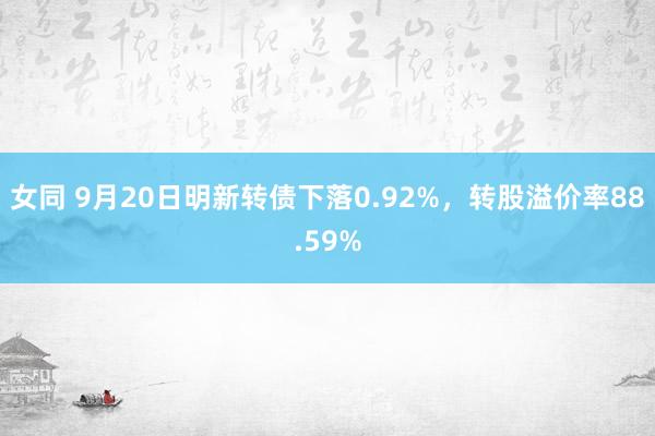 女同 9月20日明新转债下落0.92%，转股溢价率88.59%