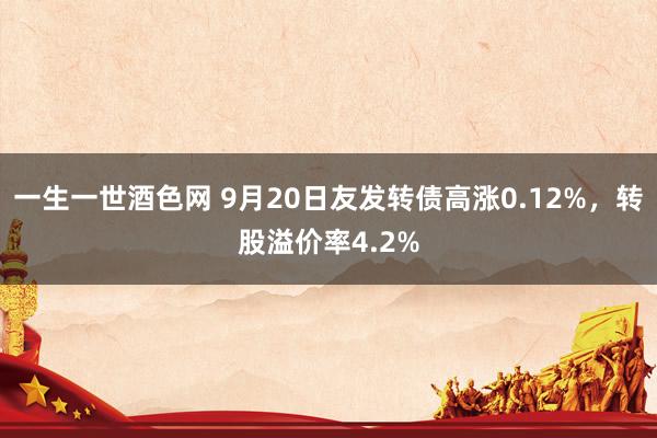 一生一世酒色网 9月20日友发转债高涨0.12%，转股溢价率4.2%