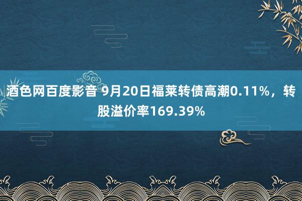 酒色网百度影音 9月20日福莱转债高潮0.11%，转股溢价率169.39%