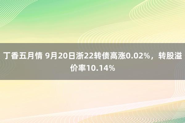 丁香五月情 9月20日浙22转债高涨0.02%，转股溢价率10.14%