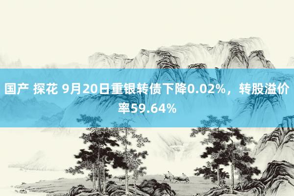 国产 探花 9月20日重银转债下降0.02%，转股溢价率59.64%