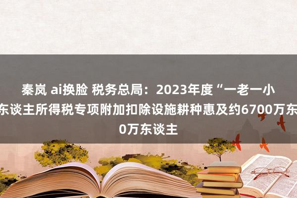 秦岚 ai换脸 税务总局：2023年度“一老一小”个东谈主所得税专项附加扣除设施耕种惠及约6700万东谈主