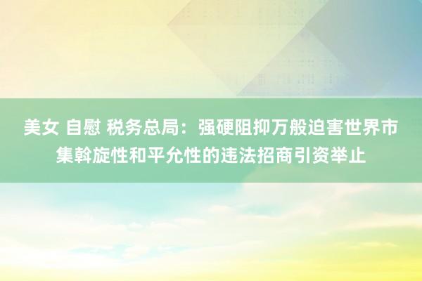 美女 自慰 税务总局：强硬阻抑万般迫害世界市集斡旋性和平允性的违法招商引资举止