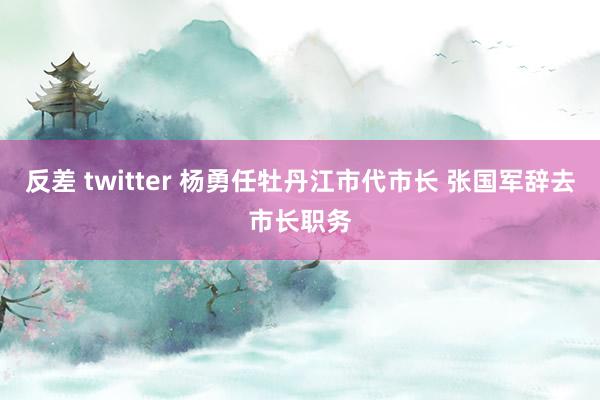 反差 twitter 杨勇任牡丹江市代市长 张国军辞去市长职务