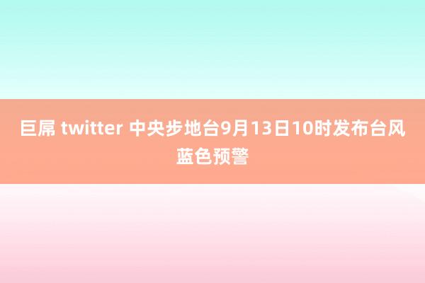 巨屌 twitter 中央步地台9月13日10时发布台风蓝色预警