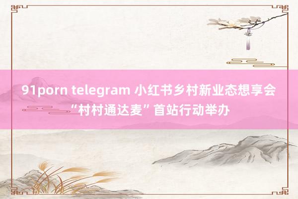 91porn telegram 小红书乡村新业态想享会“村村通达麦”首站行动举办