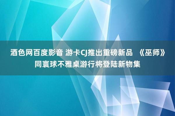 酒色网百度影音 游卡CJ推出重磅新品  《巫师》同寰球不雅桌游行将登陆新物集