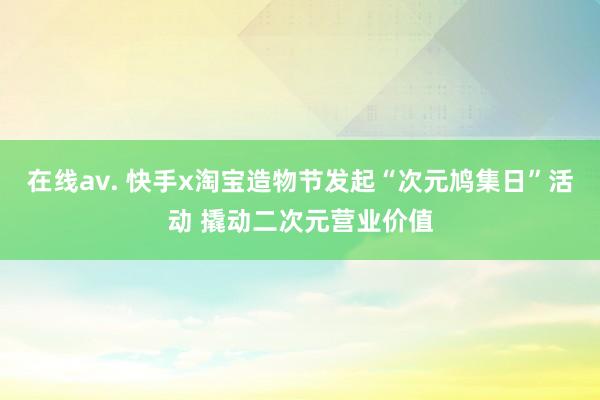 在线av. 快手x淘宝造物节发起“次元鸠集日”活动 撬动二次元营业价值