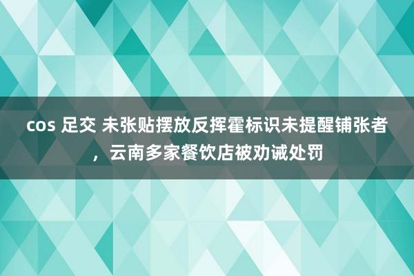 cos 足交 未张贴摆放反挥霍标识未提醒铺张者，云南多家餐饮店被劝诫处罚