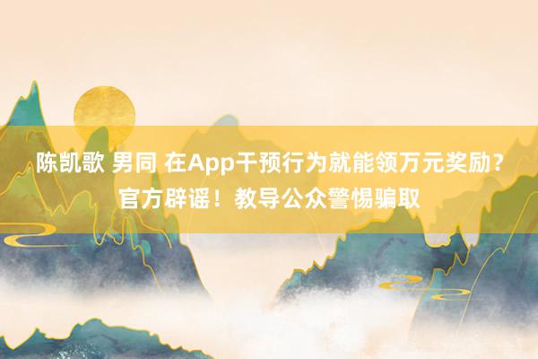 陈凯歌 男同 在App干预行为就能领万元奖励？官方辟谣！教导公众警惕骗取