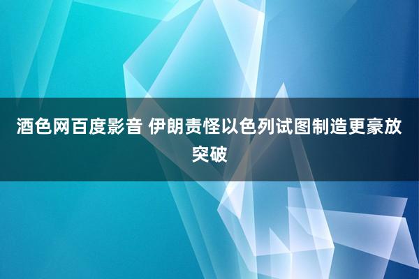 酒色网百度影音 伊朗责怪以色列试图制造更豪放突破