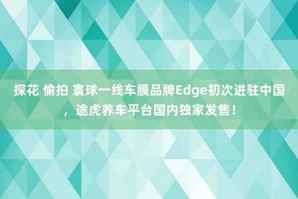 探花 偷拍 寰球一线车膜品牌Edge初次进驻中国，途虎养车平台国内独家发售！