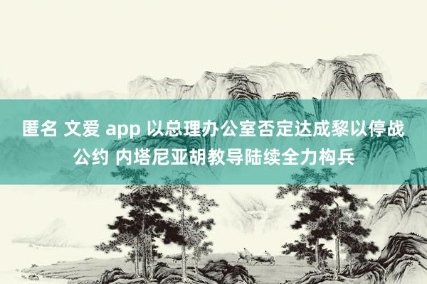 匿名 文爱 app 以总理办公室否定达成黎以停战公约 内塔尼亚胡教导陆续全力构兵