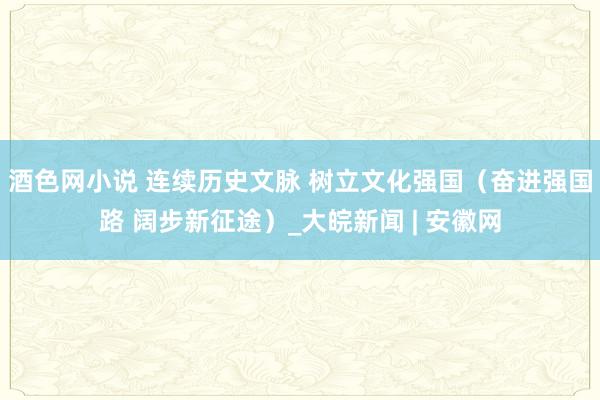 酒色网小说 连续历史文脉 树立文化强国（奋进强国路 阔步新征途）_大皖新闻 | 安徽网