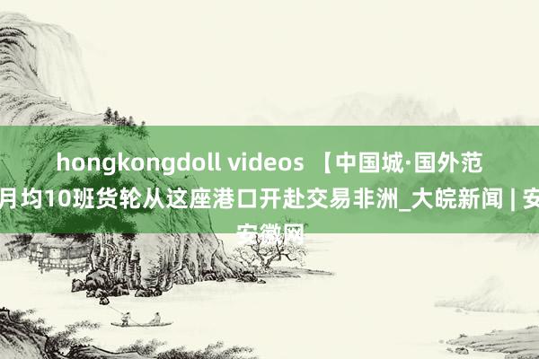 hongkongdoll videos 【中国城·国外范儿】月均10班货轮从这座港口开赴交易非洲_大皖新闻 | 安徽网