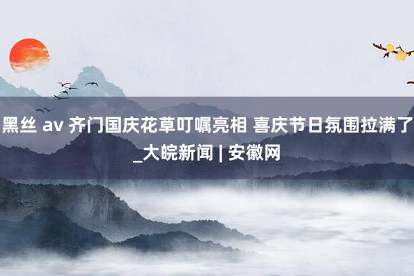 黑丝 av 齐门国庆花草叮嘱亮相 喜庆节日氛围拉满了_大皖新闻 | 安徽网