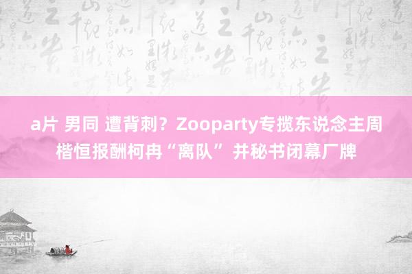 a片 男同 遭背刺？Zooparty专揽东说念主周楷恒报酬柯冉“离队” 并秘书闭幕厂牌