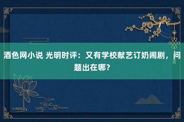 酒色网小说 光明时评：又有学校献艺订奶闹剧，问题出在哪？