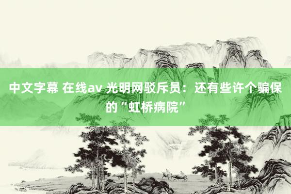 中文字幕 在线av 光明网驳斥员：还有些许个骗保的“虹桥病院”