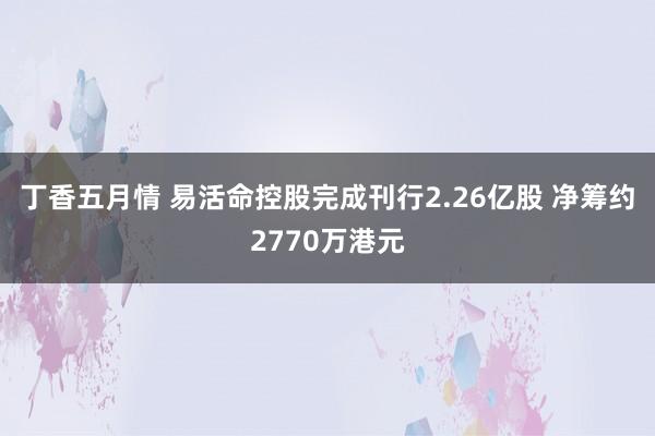 丁香五月情 易活命控股完成刊行2.26亿股 净筹约2770万港元