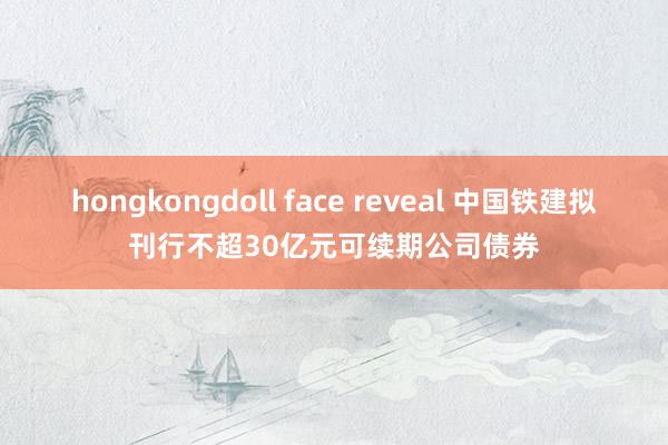 hongkongdoll face reveal 中国铁建拟刊行不超30亿元可续期公司债券