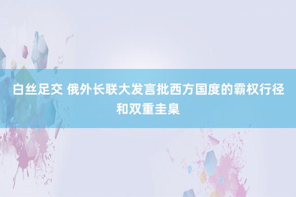 白丝足交 俄外长联大发言批西方国度的霸权行径和双重圭臬