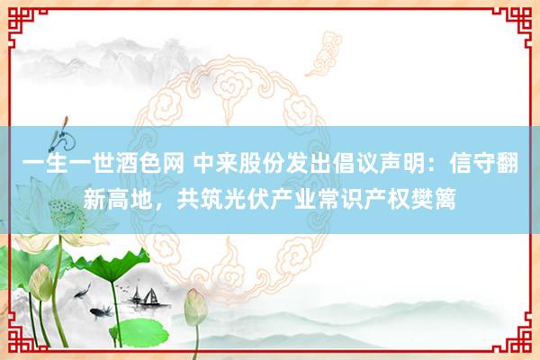 一生一世酒色网 中来股份发出倡议声明：信守翻新高地，共筑光伏产业常识产权樊篱