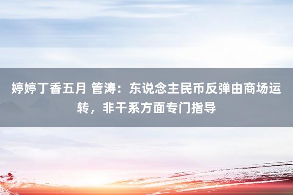 婷婷丁香五月 管涛：东说念主民币反弹由商场运转，非干系方面专门指导