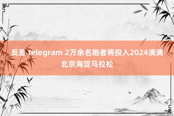 反差 telegram 2万余名跑者将投入2024滴滴北京海淀马拉松