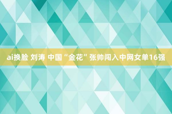 ai换脸 刘涛 中国“金花”张帅闯入中网女单16强