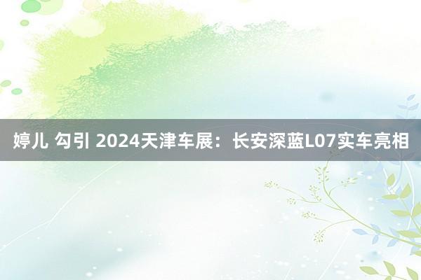 婷儿 勾引 2024天津车展：长安深蓝L07实车亮相