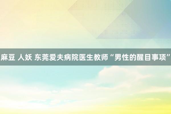 麻豆 人妖 东莞爱夫病院医生教师“男性的醒目事项”