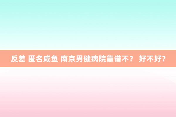 反差 匿名咸鱼 南京男健病院靠谱不？ 好不好？