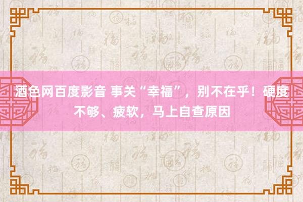 酒色网百度影音 事关“幸福”，别不在乎！硬度不够、疲软，马上自查原因