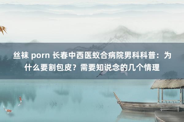 丝袜 porn 长春中西医蚁合病院男科科普：为什么要割包皮？需要知说念的几个情理