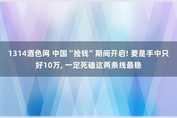 1314酒色网 中国“捡钱”期间开启! 要是手中只好10万， 一定死磕这两条线最稳