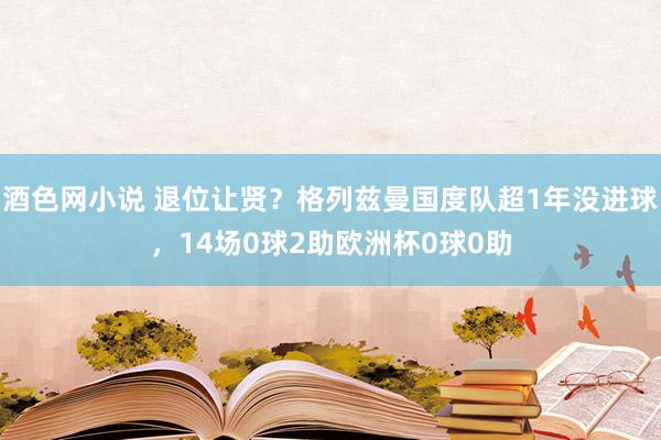 酒色网小说 退位让贤？格列兹曼国度队超1年没进球，14场0球2助欧洲杯0球0助