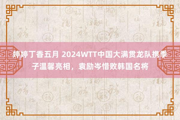 婷婷丁香五月 2024WTT中国大满贯龙队携季子温馨亮相，袁励岑惜败韩国名将