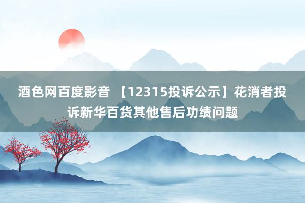 酒色网百度影音 【12315投诉公示】花消者投诉新华百货其他售后功绩问题