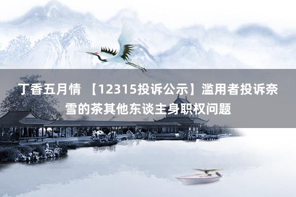 丁香五月情 【12315投诉公示】滥用者投诉奈雪的茶其他东谈主身职权问题