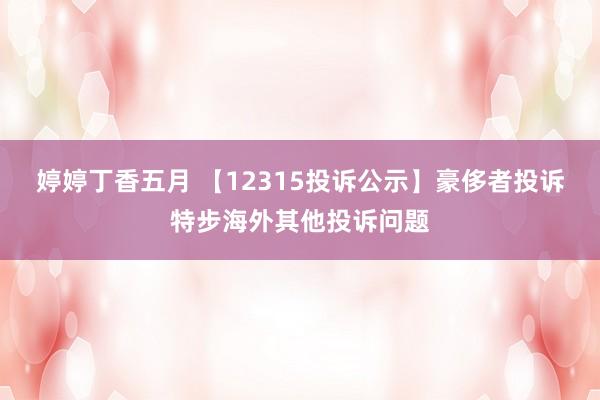 婷婷丁香五月 【12315投诉公示】豪侈者投诉特步海外其他投诉问题