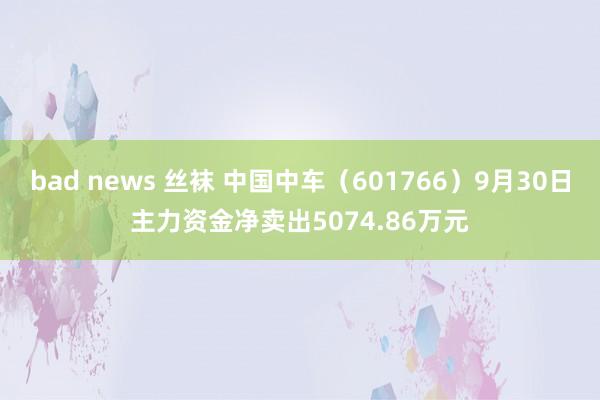 bad news 丝袜 中国中车（601766）9月30日主力资金净卖出5074.86万元