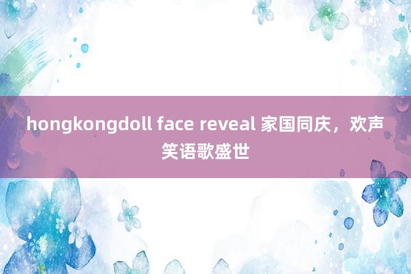 hongkongdoll face reveal 家国同庆，欢声笑语歌盛世