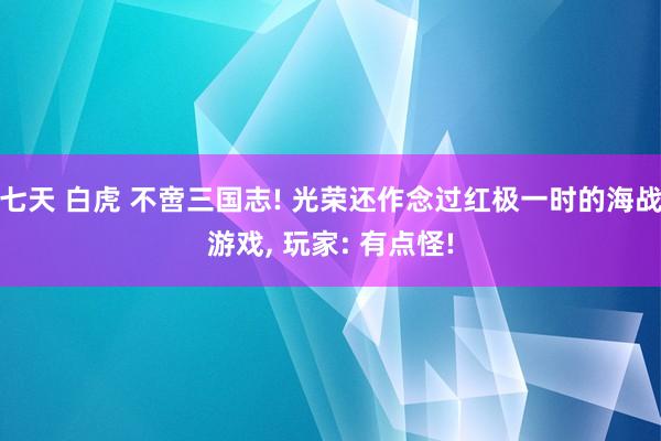 七天 白虎 不啻三国志! 光荣还作念过红极一时的海战游戏， 玩家: 有点怪!