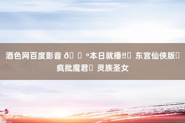 酒色网百度影音 🔺本日就播‼️东宫仙侠版❓疯批魔君❌灵族圣女