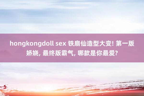 hongkongdoll sex 铁扇仙造型大变! 第一版娇娆， 最终版霸气， 哪款是你最爱?