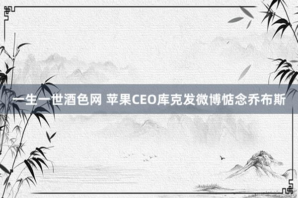 一生一世酒色网 苹果CEO库克发微博惦念乔布斯