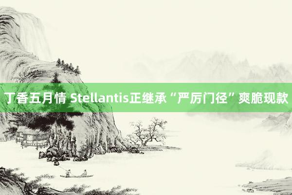 丁香五月情 Stellantis正继承“严厉门径”爽脆现款