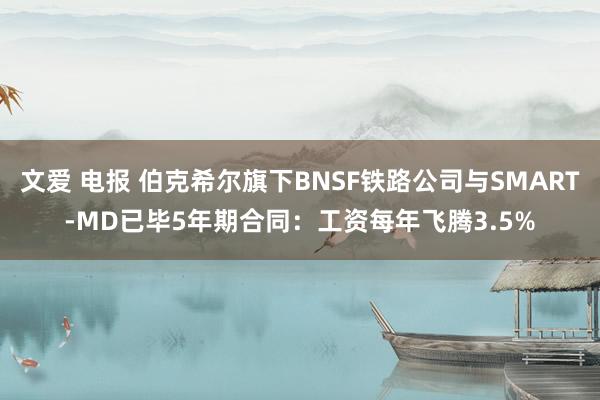 文爱 电报 伯克希尔旗下BNSF铁路公司与SMART-MD已毕5年期合同：工资每年飞腾3.5%