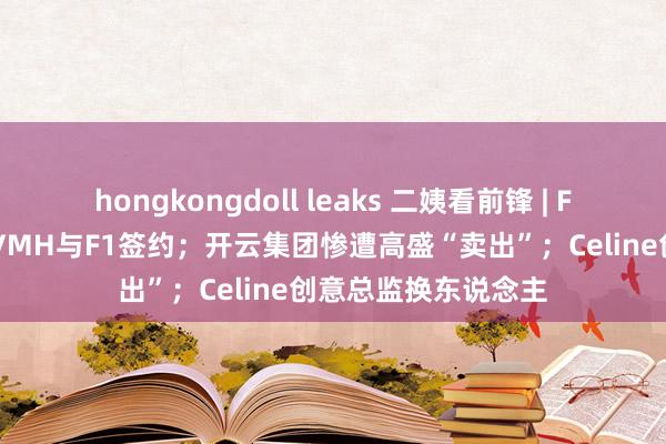 hongkongdoll leaks 二姨看前锋 | F1赞成商要换了？LVMH与F1签约；开云集团惨遭高盛“卖出”；Celine创意总监换东说念主